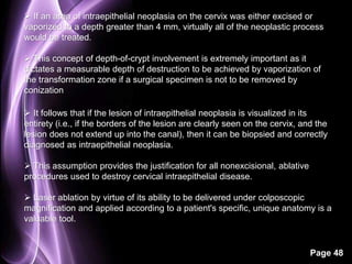  If an area of intraepithelial neoplasia on the cervix was either excised or 
vaporized to a depth greater than 4 mm, virtually all of the neoplastic process 
would be treated. 
 This concept of depth-of-crypt involvement is extremely important as it 
dictates a measurable depth of destruction to be achieved by vaporization of 
the transformation zone if a surgical specimen is not to be removed by 
conization 
 It follows that if the lesion of intraepithelial neoplasia is visualized in its 
entirety (i.e., if the borders of the lesion are clearly seen on the cervix, and the 
lesion does not extend up into the canal), then it can be biopsied and correctly 
diagnosed as intraepithelial neoplasia. 
Page 48 
 This assumption provides the justification for all nonexcisional, ablative 
procedures used to destroy cervical intraepithelial disease. 
 Laser ablation by virtue of its ability to be delivered under colposcopic 
magnification and applied according to a patient's specific, unique anatomy is a 
valuable tool. 
 