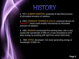 ᴥ 1917, ALBERT EINSTEIN predicted & described process 
of stimulated emission of radiation. 
ᴥ 1953, CHARLES TOWNER & COLLG. produced device c/d 
‘’MASER’’, which could amplify microwaves by stimulated 
emission of radiation. 
ᴥ 1960, MAIMAN constructed first working laser, with a ruby 
crystal with wavelength of 690 nm. It was stimulated to emit 
laser energy by pumping with light from xenon flash lamp. 
ᴥ 1964, PATEL developed CO2 laser generating energy at 
wavelength 10,600 nm. 
Page 5 
 