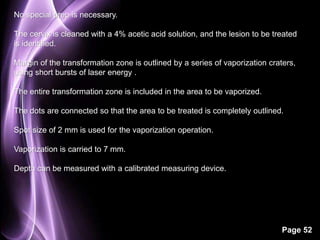 Page 52 
No special prep is necessary. 
The cervix is cleaned with a 4% acetic acid solution, and the lesion to be treated 
is identified. 
Margin of the transformation zone is outlined by a series of vaporization craters, 
using short bursts of laser energy . 
The entire transformation zone is included in the area to be vaporized. 
The dots are connected so that the area to be treated is completely outlined. 
Spot size of 2 mm is used for the vaporization operation. 
Vaporization is carried to 7 mm. 
Depth can be measured with a calibrated measuring device. 
 