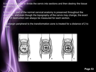 It is more accurate to divide the cervix into sections and then destroy the tissue 
section by section. 
In this way, part of the normal cervical anatomy is preserved throughout the 
operation, and even though the topography of the cervix may change, the exact 
depth of destruction can always be measured for each section. 
The margin peripheral to the transformation zone is treated for a distance of 2 to 
5 mm. 
Page 53 
 