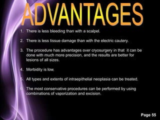 Page 55 
1. There is less bleeding than with a scalpel. 
2. There is less tissue damage than with the electric cautery. 
3. The procedure has advantages over cryosurgery in that it can be 
done with much more precision, and the results are better for 
lesions of all sizes. 
4. Morbidity is low. 
5. All types and extents of intraepithelial neoplasia can be treated. 
6. The most conservative procedures can be performed by using 
combinations of vaporization and excision. 
 