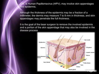 VIN, & Human Papillomavirus (HPV), may involve skin appendages 
and epidermis. 
Although the thickness of the epidermis may be a fraction of a 
millimeter, the dermis may measure 7 to 8 mm in thickness, and skin 
appendages may penetrate the full thickness. 
It is the goal of the laser surgeon to remove the involved epidermis 
and a portion of the skin appendage that may also be involved in the 
disease process 
Page 58 
 