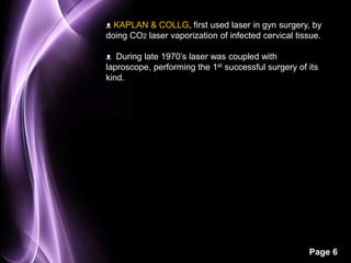 ᴥ KAPLAN & COLLG, first used laser in gyn surgery, by 
doing CO2 laser vaporization of infected cervical tissue. 
ᴥ During late 1970’s laser was coupled with 
laproscope, performing the 1st successful surgery of its 
kind. 
Page 6 
 