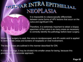 It is impossible to colposcopically differentiate 
between some forms of HPV lesions that occur on the 
vulva and significant VIN. 
Therefore, it is extremely important to obtain a biopsy 
specimen of the vulva in as many areas as necessary 
to correctly identify the pathology before laser surgery. 
When laser surgery is used, the vulva is recolposcoped, and 4% acetic acid is applied 
to demonstrate areas and borders of neoplastic or viral involvement. 
Page 62 
The larger areas are outlined in the manner described for CIN. 
If a lesion is large, it may be divided into smaller areas for lasing, because this 
provides a more accurate approach. 
 