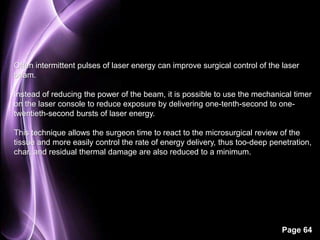 Often intermittent pulses of laser energy can improve surgical control of the laser 
beam. 
Instead of reducing the power of the beam, it is possible to use the mechanical timer 
on the laser console to reduce exposure by delivering one-tenth-second to one-twentieth- 
Page 64 
second bursts of laser energy. 
This technique allows the surgeon time to react to the microsurgical review of the 
tissue and more easily control the rate of energy delivery, thus too-deep penetration, 
char, and residual thermal damage are also reduced to a minimum. 
 