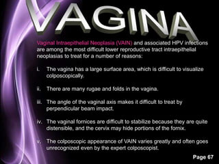 Vaginal Intraepithelial Neoplasia (VAIN) and associated HPV infections 
are among the most difficult lower reproductive tract intraepithelial 
neoplasias to treat for a number of reasons: 
i. The vagina has a large surface area, which is difficult to visualize 
Page 67 
colposcopically. 
ii. There are many rugae and folds in the vagina. 
iii. The angle of the vaginal axis makes it difficult to treat by 
perpendicular beam impact. 
iv. The vaginal fornices are difficult to stabilize because they are quite 
distensible, and the cervix may hide portions of the fornix. 
v. The colposcopic appearance of VAIN varies greatly and often goes 
unrecognized even by the expert colposcopist. 
 