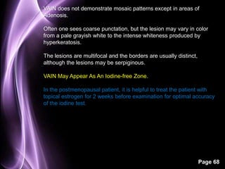 VAIN does not demonstrate mosaic patterns except in areas of 
Adenosis. 
Often one sees coarse punctation, but the lesion may vary in color 
from a pale grayish white to the intense whiteness produced by 
hyperkeratosis. 
Page 68 
The lesions are multifocal and the borders are usually distinct, 
although the lesions may be serpiginous. 
VAIN May Appear As An Iodine-free Zone. 
In the postmenopausal patient, it is helpful to treat the patient with 
topical estrogen for 2 weeks before examination for optimal accuracy 
of the iodine test. 
 