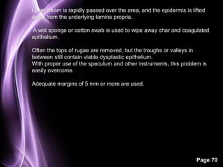 Laser beam is rapidly passed over the area, and the epidermis is lifted 
away from the underlying lamina propria. 
A wet sponge or cotton swab is used to wipe away char and coagulated 
epithelium. 
Often the tops of rugae are removed, but the troughs or valleys in 
between still contain viable dysplastic epithelium. 
With proper use of the speculum and other instruments, this problem is 
easily overcome. 
Page 70 
Adequate margins of 5 mm or more are used. 
 