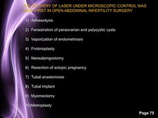 THE DELIVERY OF LASER UNDER MICROSCOPIC CONTROL WAS 
USED FIRST IN OPEN ABDOMINAL INFERTILITY SURGERY 
Page 75 
1) Adhesiolysis 
2) Fenestration of paraovarian and polycystic cysts 
3) Vaporization of endometriosis 
4) Fimbrioplasty 
5) Neosalpingostomy 
6) Resection of ectopic pregnancy 
7) Tubal anastomosis 
8) Tubal implant 
9) Myomectomy 
10)Metroplasty 
 