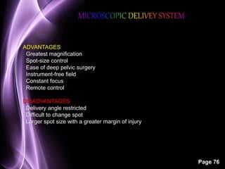 Page 76 
ADVANTAGES 
Greatest magnification 
Spot-size control 
Ease of deep pelvic surgery 
Instrument-free field 
Constant focus 
Remote control 
DISADVANTAGES 
Delivery angle restricted 
Difficult to change spot 
Larger spot size with a greater margin of injury 
 