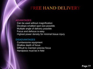 Page 77 
ADVANTAGES 
Can be used without magnification 
Develops smallest spot size possible 
Multiple angle of delivery possible 
Focus and defocus is easy 
Highest power density for minimal tissue injury 
DISADVANTAGES 
Cumbersome equipment 
Shallow depth of focus 
Difficult to maintain precise focus 
Handpiece must be in field 
 