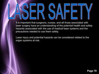 It is important that surgeons, nurses, and all those associated with 
laser surgery have an understanding of the potential health and safety 
hazards associated with the use of medical laser systems and the 
precautions needed to use them safely. 
Laser injury and potential hazards can be considered related to the 
organ systems at risk. 
Page 79 
 