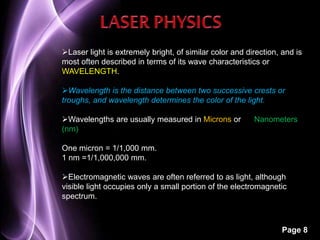 Laser light is extremely bright, of similar color and direction, and is 
most often described in terms of its wave characteristics or 
WAVELENGTH. 
Wavelength is the distance between two successive crests or 
troughs, and wavelength determines the color of the light. 
Wavelengths are usually measured in Microns or Nanometers 
(nm) 
Page 8 
One micron = 1/1,000 mm. 
1 nm =1/1,000,000 mm. 
Electromagnetic waves are often referred to as light, although 
visible light occupies only a small portion of the electromagnetic 
spectrum. 
 