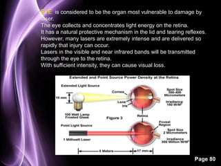 EYE is considered to be the organ most vulnerable to damage by 
laser. 
The eye collects and concentrates light energy on the retina. 
It has a natural protective mechanism in the lid and tearing reflexes. 
However, many lasers are extremely intense and are delivered so 
rapidly that injury can occur. 
Lasers in the visible and near infrared bands will be transmitted 
through the eye to the retina. 
With sufficient intensity, they can cause visual loss. 
Page 80 
 