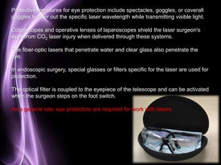 Protective measures for eye protection include spectacles, goggles, or coverall 
goggles to filter out the specific laser wavelength while transmitting visible light. 
Colposcopes and operative lenses of laparoscopes shield the laser surgeon's 
eyes from CO2 laser injury when delivered through these systems. 
The fiber-optic lasers that penetrate water and clear glass also penetrate the 
eye. 
In endoscopic surgery, special glasses or filters specific for the laser are used for 
protection. 
The optical filter is coupled to the eyepiece of the telescope and can be activated 
when the surgeon steps on the foot switch. 
Page 81 
As a general rule, eye protectors are required for work with lasers. 
 