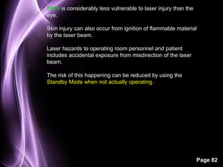 Page 82 
SKIN is considerably less vulnerable to laser injury than the 
eye. 
Skin injury can also occur from ignition of flammable material 
by the laser beam. 
Laser hazards to operating room personnel and patient 
includes accidental exposure from misdirection of the laser 
beam. 
The risk of this happening can be reduced by using the 
Standby Mode when not actually operating. 
 