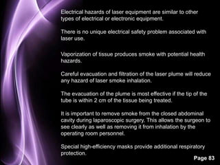 Electrical hazards of laser equipment are similar to other 
types of electrical or electronic equipment. 
There is no unique electrical safety problem associated with 
laser use. 
Vaporization of tissue produces smoke with potential health 
hazards. 
Careful evacuation and filtration of the laser plume will reduce 
any hazard of laser smoke inhalation. 
The evacuation of the plume is most effective if the tip of the 
tube is within 2 cm of the tissue being treated. 
It is important to remove smoke from the closed abdominal 
cavity during laparoscopic surgery. This allows the surgeon to 
see clearly as well as removing it from inhalation by the 
operating room personnel. 
Special high-efficiency masks provide additional respiratory 
protection. 
Page 83 
 