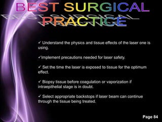  Understand the physics and tissue effects of the laser one is 
using. 
Page 84 
Implement precautions needed for laser safety. 
 Set the time the laser is exposed to tissue for the optimum 
effect. 
 Biopsy tissue before coagulation or vaporization if 
intraepithelial stage is in doubt. 
 Select appropriate backstops if laser beam can continue 
through the tissue being treated. 
 