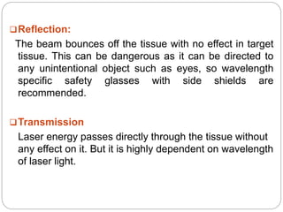 Reflection:
The beam bounces off the tissue with no effect in target
tissue. This can be dangerous as it can be directed to
any unintentional object such as eyes, so wavelength
specific safety glasses with side shields are
recommended.
Transmission
Laser energy passes directly through the tissue without
any effect on it. But it is highly dependent on wavelength
of laser light.
 