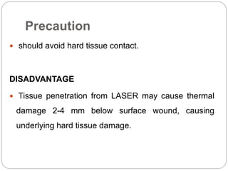 Precaution
 should avoid hard tissue contact.
DISADVANTAGE
 Tissue penetration from LASER may cause thermal
damage 2-4 mm below surface wound, causing
underlying hard tissue damage.
 
