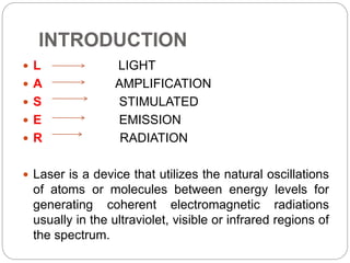 INTRODUCTION
 L LIGHT
 A AMPLIFICATION
 S STIMULATED
 E EMISSION
 R RADIATION
 Laser is a device that utilizes the natural oscillations
of atoms or molecules between energy levels for
generating coherent electromagnetic radiations
usually in the ultraviolet, visible or infrared regions of
the spectrum.
 