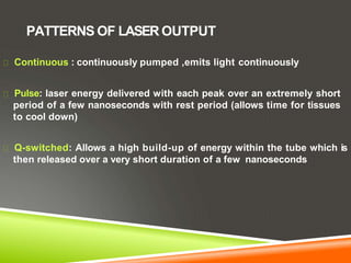 PATTERNS OF LASER OUTPUT
Continuous : continuously pumped ,emits light continuously
Pulse: laser energy delivered with each peak over an extremely short
period of a few nanoseconds with rest period (allows time for tissues
to cool down)
Q-switched: Allows a high build-up of energy within the tube which is
then released over a very short duration of a few nanoseconds
 