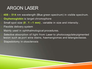 ARGON LASER
488 - 514 nm wavelength (Blue green spectrum) in visible spectrum.
Oxyhemoglobin is target chromophore
Small spot size (0 . 1 – 1 mm) , variable in size and intensity .
Flexible delivery system
Mainly used in ophthalmological procedures.
Selective absorption of light from Laser to photocoagulate pigmented
lesion such as port wine stains, haemangiomas and telangiectasias.
Stapedotomy in otosclerosis
 