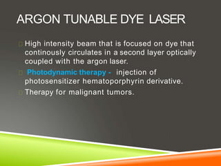 ARGON TUNABLE DYE LASER
High intensity beam that is focused on dye that
continously circulates in a second layer optically
coupled with the argon laser.
Photodynamic therapy - injection of
photosensitizer hematoporphyrin derivative.
Therapy for malignant tumors.
 