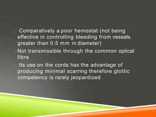 Comparatively a poor hemostat (not being
effective in controlling bleeding from vessels
greater than 0.5 mm in diameter)
Not transmissible through the common optical
fibre
Its use on the cords has the advantage of
producing minimal scarring therefore glottic
competency is rarely jeopardized
 