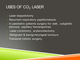 USES OF CO2 LASER
Laser stapedotomy
Recurrent respiratory papillomatosis
In paediatric patients surgery for web , subglottic
stenosis, capillary hemangiomas.
Laser cordotomy , arytenoidectomy.
Malignant & benign laryngeal tumours.
Transoral robotic surgery.
 