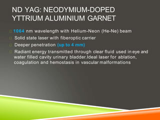 ND YAG: NEODYMIUM-DOPED
YTTRIUM ALUMINIUM GARNET
1064 nm wavelength with Helium-Neon (He-Ne) beam
Solid state laser with fiberoptic carrier
Deeper penetration (up to 4 mm)
Radiant energy transmitted through clear fluid used in eye and
water filled cavity urinary bladder.Ideal laser for ablation,
coagulation and hemostasis in vascular malformations
 
