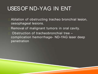 USESOF ND-YAG IN ENT
Ablation of obstructing tracheo bronchial lesion,
oesophageal lesions.
Removal of malignant tumors in oral cavity.
Obstruction of tracheobronchial tree –
complication hemorrhage- ND-YAG laser deep
penetration
 