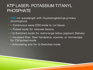 KTP LASER- POTASSIUM TITANYL
PHOSPHATE
532 nm wavelength with Oxyhemoglobinas primary
chromophore
 • Continuous wave (CW) mode to cut tissue
 • Pulsed mode for vascular lesions.
 • Q-Switched mode for red/orange tattoo pigment Delivery
 • Insulated fiber, fiber handpiece, scanner, or microscope
for CW/pulsed mode
 • Articulating arm for Q-Switched mode
 