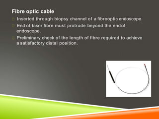 Fibre optic cable
Inserted through biopsy channel of a fibreoptic endoscope.
End of laser fibre must protrude beyond the endof
endoscope.
Preliminary check of the length of fibre required to achieve
a satisfactory distal position.
 