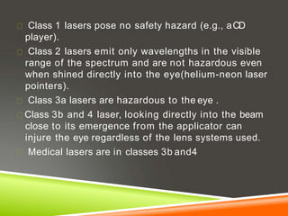 Class 1 lasers pose no safety hazard (e.g., aCD
player).
Class 2 lasers emit only wavelengths in the visible
range of the spectrum and are not hazardous even
when shined directly into the eye(helium-neon laser
pointers).
Class 3a lasers are hazardous to the eye .
Class 3b and 4 laser, looking directly into the beam
close to its emergence from the applicator can
injure the eye regardless of the lens systems used.
Medical lasers are in classes 3b and4
 