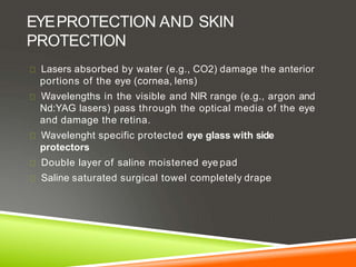 EYEPROTECTION AND SKIN
PROTECTION
Lasers absorbed by water (e.g., CO2) damage the anterior
portions of the eye (cornea, lens)
Wavelengths in the visible and NIR range (e.g., argon and
Nd:YAG lasers) pass through the optical media of the eye
and damage the retina.
Wavelenght specific protected eye glass with side
protectors
Double layer of saline moistened eye pad
Saline saturated surgical towel completely drape
 