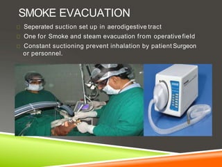 SMOKE EVACUATION
Seperated suction set up in aerodigestive tract
One for Smoke and steam evacuation from operative field
Constant suctioning prevent inhalation by patient Surgeon
or personnel.
 