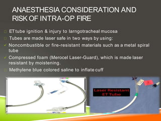 ANAESTHESIA CONSIDERATION AND
RISK OF INTRA-OP FIRE
ET tube ignition & injury to larngotracheal mucosa
Tubes are made laser safe in two ways by using:
 Noncombustible or fire-resistant materials such as a metal spiral
tube
 Compressed foam (Merocel Laser-Guard), which is made laser
resistant by moistening.
Methylene blue colored saline to inflate cuff
 