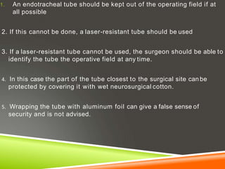 1. An endotracheal tube should be kept out of the operating field if at
all possible
2. If this cannot be done, a laser-resistant tube should be used
3. If a laser-resistant tube cannot be used, the surgeon should be able to
identify the tube the operative field at any time.
4. In this case the part of the tube closest to the surgical site can be
protected by covering it with wet neurosurgical cotton.
5. Wrapping the tube with aluminum foil can give a false sense of
security and is not advised.
 