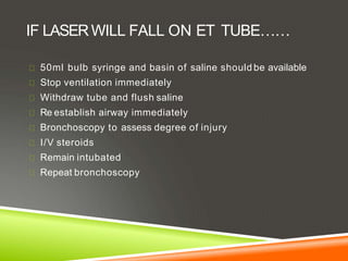 IF LASERWILL FALL ON ET TUBE……
50ml bulb syringe and basin of saline should be available
Stop ventilation immediately
Withdraw tube and flush saline
Re establish airway immediately
Bronchoscopy to assess degree of injury
I/V steroids
Remain intubated
Repeat bronchoscopy
 