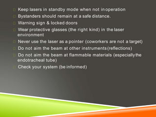 Keep lasers in standby mode when not in operation
Bystanders should remain at a safe distance.
Warning sign & locked doors
Wear protective glasses (the right kind) in the laser
environment
Never use the laser as a pointer (coworkers are not a target)
Do not aim the beam at other instruments(reflections)
Do not aim the beam at flammable materials (especiallythe
endotracheal tube)
Check your system (be informed)
 