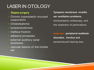 LASERIN OTOLOGY
Stapes surgery
 Chronic hyperplastic mucosal
suppuration
 Cholesteatoma
 tympanosclerosis
 malleus fixation
 adhesive processes
 external auditory canal
exostoses
 vascular lesions of the middle
ear
Tympanic membrane -middle
ear ventilation problems,
transtympanic endoscopy, and
the treatment of perforations
Inner ear- peripheral vestibular
disorders , tinnitus and
sensorineural hearing loss .
 