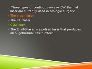 Three types of continuous-wave (CW) thermal
laser are currently used in otologic surgery:
 The argon laser
 The KTP laser
 CO2 laser
 The Er:YAG laser is a pulsed laser that produces
an oligothermal tissue effect.
 