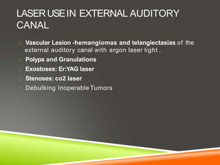 LASERUSEIN EXTERNAL AUDITORY
CANAL
Vascular Lesion -hemangiomas and telangiectasias of the
external auditory canal with argon laser light .
Polyps and Granulations
Exostoses: Er:YAG laser
Stenoses: co2 laser
Debulking Inoperable Tumors
 