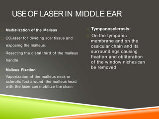 USEOF LASERIN MIDDLE EAR
Medialization of the Malleus
CO2 laser for dividing scar tissue and
exposing the malleus.
Resecting the distal third of the malleus
handle
Malleus Fixation
Vaporization of the malleus neck or
sclerotic foci around the malleus head
with the laser can mobilize the chain
Tympanosclerosis:
On the tympanic
membrane and on the
ossicular chain and its
surroundings causing
fixation and obliteration
of the window niches can
be removed
 