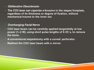 Obliterative Otosclerosis-
 The CO2 laser can vaporize a fenestra in the stapes footplate,
regardless of its thickness or degree of fixation, without
mechanical trauma to the inner ear.
Overhanging Facial Nerve
 CO2 laser beam can be carefully applied tangentially at low
power (1–2 W), using short pulse lengths of 0.05 s, to remove
the bone.
 A conventional stapedotomy with a curved perforator.
 Redirect the CO2 laser beam with a mirror.
 