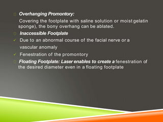 Overhanging Promontory:
Covering the footplate with saline solution or moist gelatin
sponge), the bony overhang can be ablated.
Inaccessible Footplate
 Due to an abnormal course of the facial nerve or a
vascular anomaly
 Fenestration of the promontory
Floating Footplate: Laser enables to create a fenestration of
the desired diameter even in a floating footplate
 
