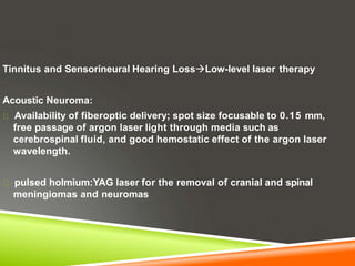 Tinnitus and Sensorineural Hearing LossLow-level laser therapy
Acoustic Neuroma:
Availability of fiberoptic delivery; spot size focusable to 0.15 mm,
free passage of argon laser light through media such as
cerebrospinal fluid, and good hemostatic effect of the argon laser
wavelength.
pulsed holmium:YAG laser for the removal of cranial and spinal
meningiomas and neuromas
 