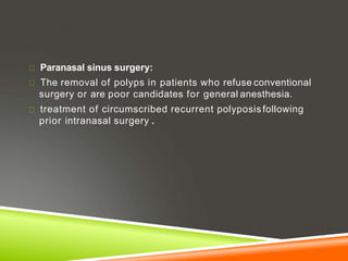 Paranasal sinus surgery:
The removal of polyps in patients who refuse conventional
surgery or are poor candidates for general anesthesia.
treatment of circumscribed recurrent polyposis following
prior intranasal surgery .
 