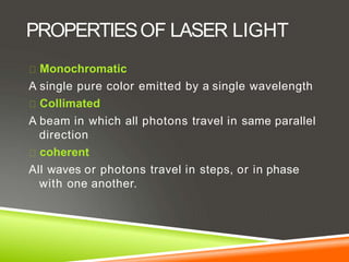 PROPERTIESOF LASER LIGHT
Monochromatic
A single pure color emitted by a single wavelength
Collimated
A beam in which all photons travel in same parallel
direction
coherent
All waves or photons travel in steps, or in phase
with one another.
 